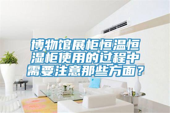 博物館展柜恒溫恒濕柜使用的過程中需要注意那些方面？