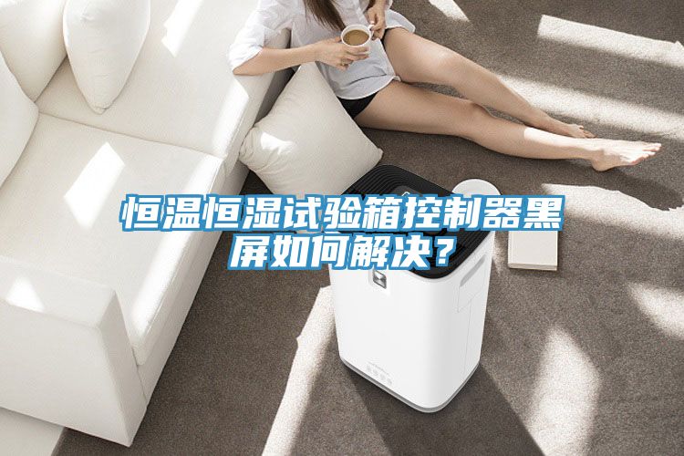 恒溫恒濕試驗箱控制器黑屏如何解決？